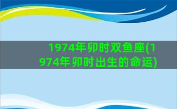 1974年卯时双鱼座(1974年卯时出生的命运)