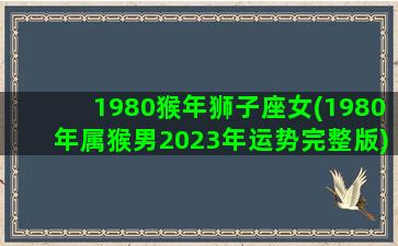 1980猴年狮子座女(1980年属猴男2023年运势完整版)