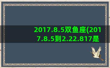 2017.8.5双鱼座(2017.8.5到2.22.817是多少天)