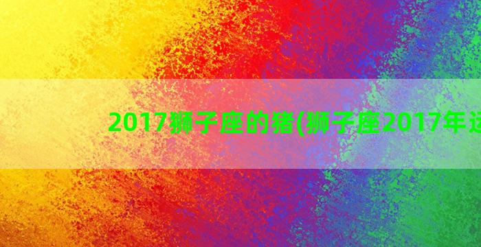 2017狮子座的猪(狮子座2017年运势)