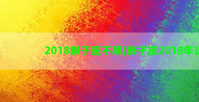 2018狮子座不顺(狮子座2018年运势)