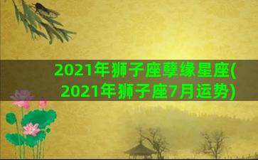 2021年狮子座孽缘星座(2021年狮子座7月运势)