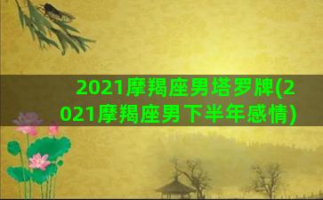 2021摩羯座男塔罗牌(2021摩羯座男下半年感情)