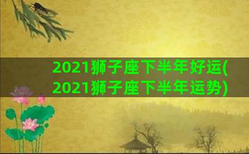 2021狮子座下半年好运(2021狮子座下半年运势)