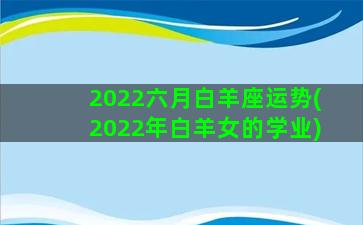 2022六月白羊座运势(2022年白羊女的学业)