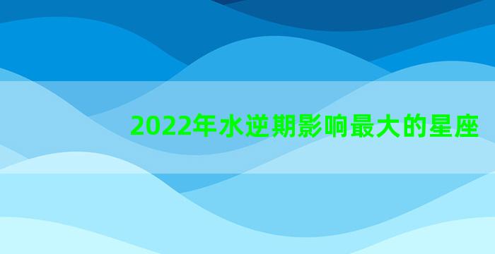 2022年水逆期影响最大的星座