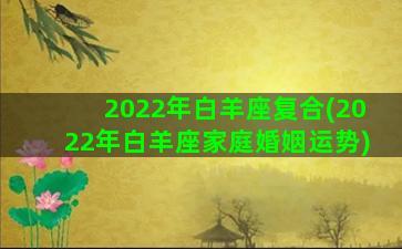 2022年白羊座复合(2022年白羊座家庭婚姻运势)