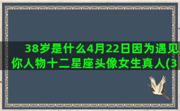 38岁是什么4月22日因为遇见你人物十二星座头像女生真人(38岁是什么年龄段)