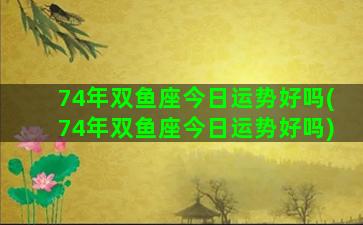 74年双鱼座今日运势好吗(74年双鱼座今日运势好吗)