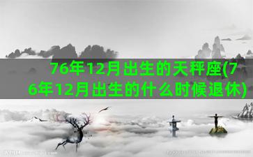 76年12月出生的天秤座(76年12月出生的什么时候退休)