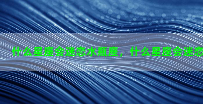 什么星座会迷恋水瓶座，什么星座会迷恋水瓶座男生