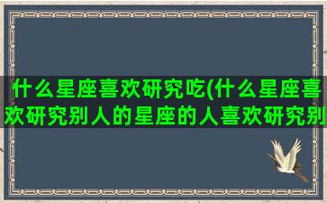 什么星座喜欢研究吃(什么星座喜欢研究别人的星座的人喜欢研究别人的话语)