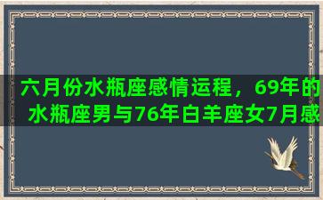 六月份水瓶座感情运程，69年的水瓶座男与76年白羊座女7月感情运势