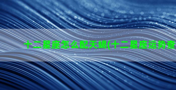 十二星座怎么配天蝎(十二星座运势查询2023)