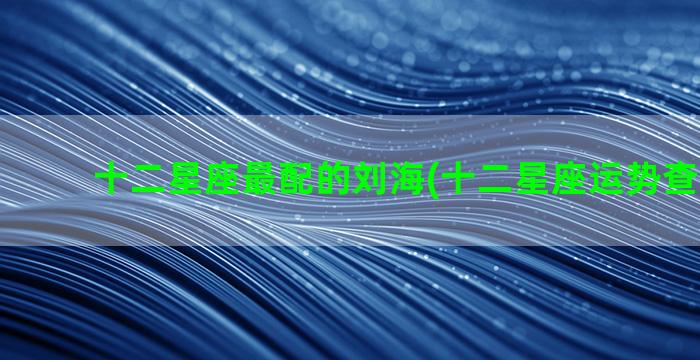 十二星座最配的刘海(十二星座运势查询2023)