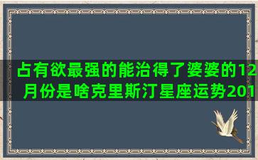 占有欲最强的能治得了婆婆的12月份是啥克里斯汀星座运势2017(哪个星座男占有欲最强)