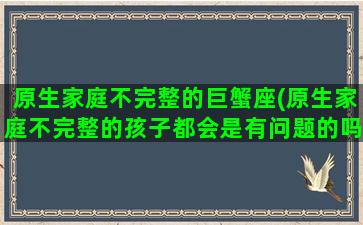 原生家庭不完整的巨蟹座(原生家庭不完整的孩子都会是有问题的吗)