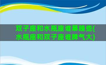 双子座和水瓶座谁暴躁些(水瓶座和双子座谁脾气大)