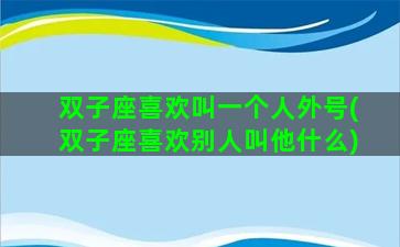 双子座喜欢叫一个人外号(双子座喜欢别人叫他什么)