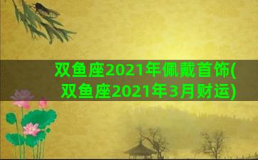 双鱼座2021年佩戴首饰(双鱼座2021年3月财运)