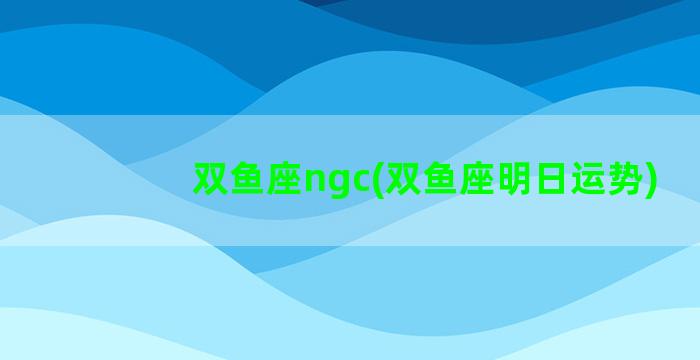 双鱼座ngc(双鱼座明日运势)