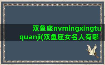 双鱼座nvmingxingtuquanji(双鱼座女名人有哪些)