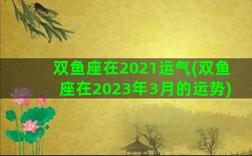 双鱼座在2021运气(双鱼座在2023年3月的运势)