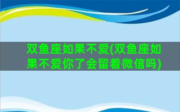 双鱼座如果不爱(双鱼座如果不爱你了会留着微信吗)