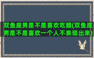 双鱼座男是不是喜欢吃醋(双鱼座男是不是喜欢一个人不表现出来)