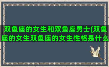 双鱼座的女生和双鱼座男士(双鱼座的女生双鱼座的女生性格是什么)