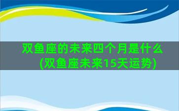 双鱼座的未来四个月是什么(双鱼座未来15天运势)