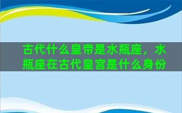 古代什么皇帝是水瓶座，水瓶座在古代皇宫是什么身份