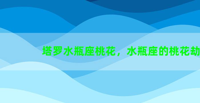 塔罗水瓶座桃花，水瓶座的桃花劫