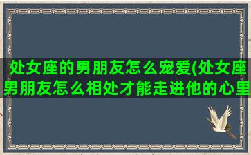 处女座的男朋友怎么宠爱(处女座男朋友怎么相处才能走进他的心里)