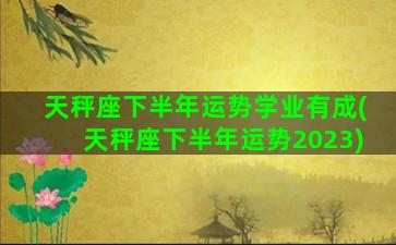 天秤座下半年运势学业有成(天秤座下半年运势2023)