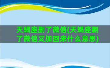 天蝎座删了微信(天蝎座删了微信又加回来什么意思)