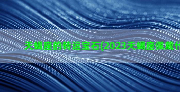 天蝎座的转运宝石(2023天蝎座佩戴什么转运)