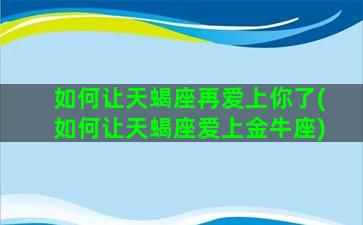 如何让天蝎座再爱上你了(如何让天蝎座爱上金牛座)