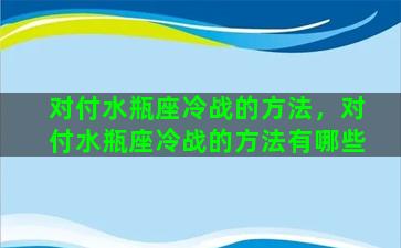 对付水瓶座冷战的方法，对付水瓶座冷战的方法有哪些