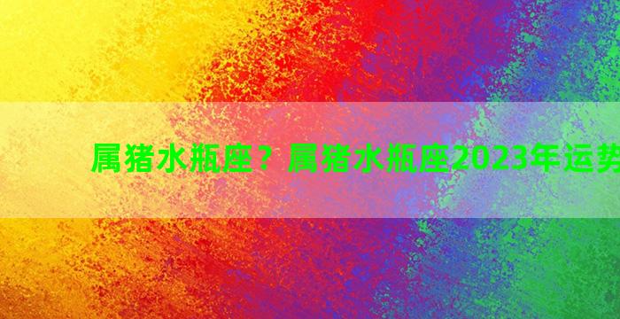 属猪水瓶座？属猪水瓶座2023年运势完整版