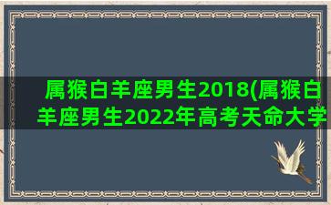 属猴白羊座男生2018(属猴白羊座男生2022年高考天命大学山东威海大学)