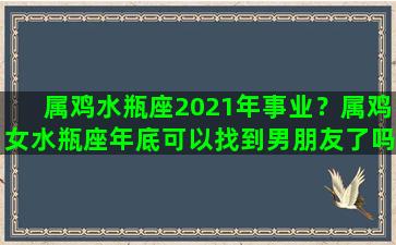 属鸡水瓶座2021年事业？属鸡女水瓶座年底可以找到男朋友了吗