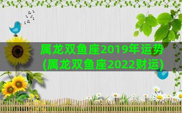 属龙双鱼座2019年运势(属龙双鱼座2022财运)