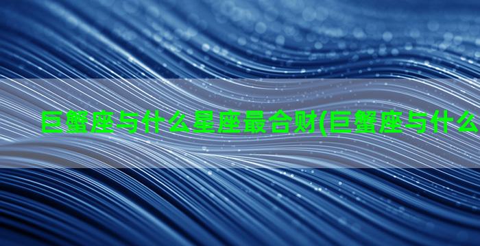 巨蟹座与什么星座最合财(巨蟹座与什么星座配对)