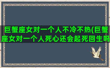 巨蟹座女对一个人不冷不热(巨蟹座女对一个人死心还会起死回生吗)