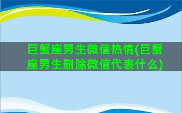 巨蟹座男生微信热情(巨蟹座男生删除微信代表什么)