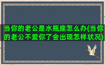 当你的老公是水瓶座怎么办(当你的老公不爱你了会出现怎样状况)