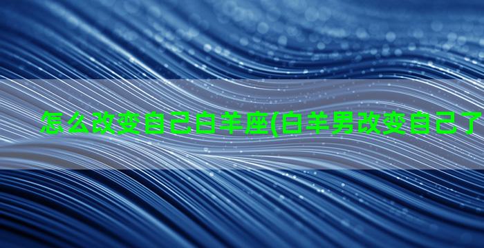 怎么改变自己白羊座(白羊男改变自己了代表什么)