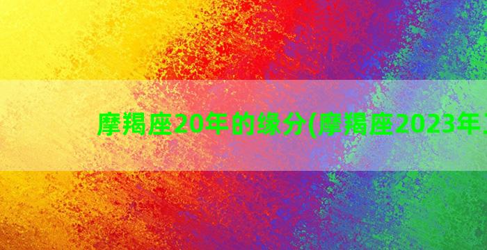 摩羯座20年的缘分(摩羯座2023年正缘)