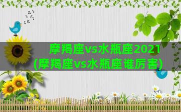 摩羯座vs水瓶座2021(摩羯座vs水瓶座谁厉害)